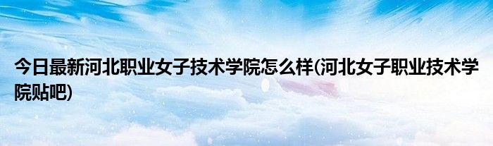 今日最新河北职业女子技术学院怎么样(河北女子职业技术学院贴吧)