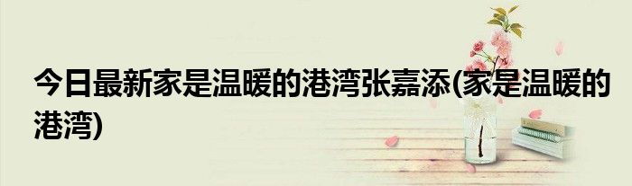 今日最新家是温暖的港湾张嘉添(家是温暖的港湾)