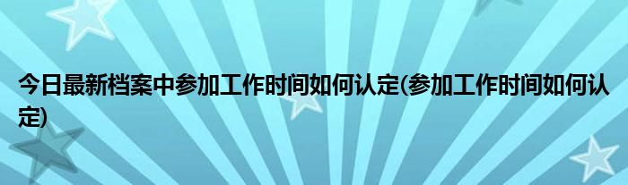 今日最新档案中参加工作时间如何认定(参加工作时间如何认定)