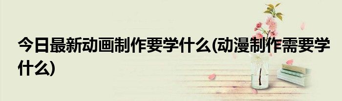 今日最新动画制作要学什么(动漫制作需要学什么)