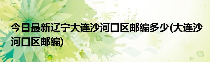 今日最新辽宁大连沙河口区邮编多少(大连沙河口区邮编)