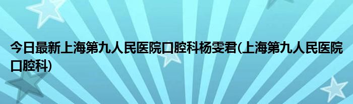 今日最新上海第九人民医院口腔科杨雯君(上海第九人民医院口腔科)