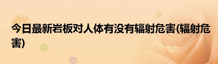 今日最新岩板对人体有没有辐射危害(辐射危害)