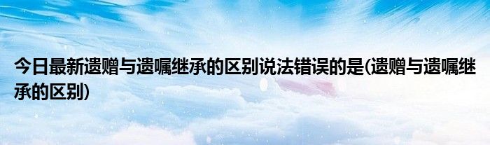 今日最新遗赠与遗嘱继承的区别说法错误的是(遗赠与遗嘱继承的区别)