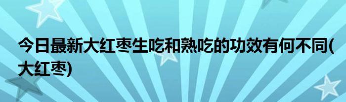 今日最新大红枣生吃和熟吃的功效有何不同(大红枣)