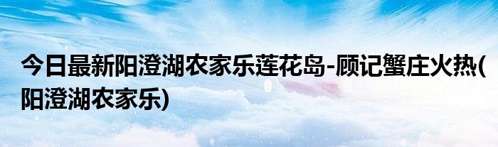 今日最新阳澄湖农家乐莲花岛-顾记蟹庄火热(阳澄湖农家乐)