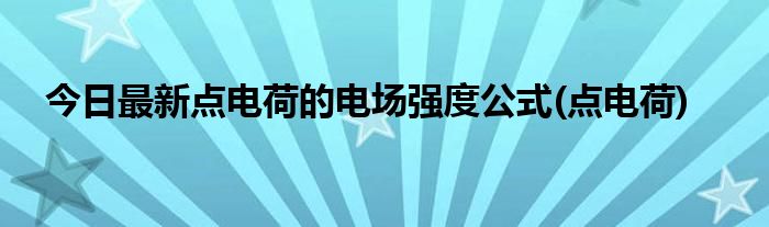 今日最新点电荷的电场强度公式(点电荷)
