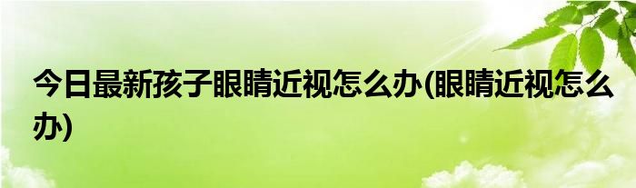 今日最新孩子眼睛近视怎么办(眼睛近视怎么办)