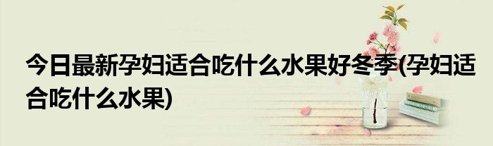 今日最新孕妇适合吃什么水果好冬季(孕妇适合吃什么水果)