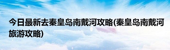 今日最新去秦皇岛南戴河攻略(秦皇岛南戴河旅游攻略)