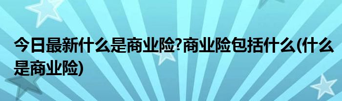 今日最新什么是商业险?商业险包括什么(什么是商业险)