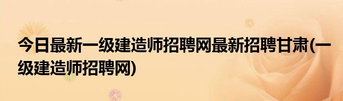今日最新一级建造师招聘网最新招聘甘肃(一级建造师招聘网)