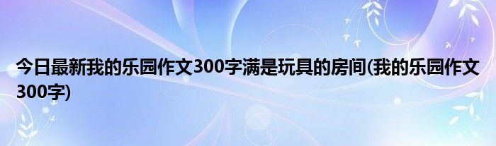 今日最新我的乐园作文300字满是玩具的房间(我的乐园作文300字)