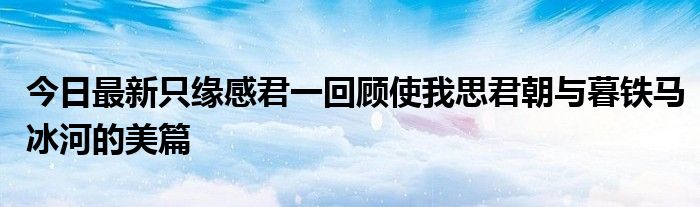 今日最新只缘感君一回顾使我思君朝与暮铁马冰河的美篇