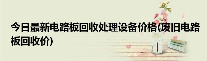 今日最新电路板回收处理设备价格(废旧电路板回收价)