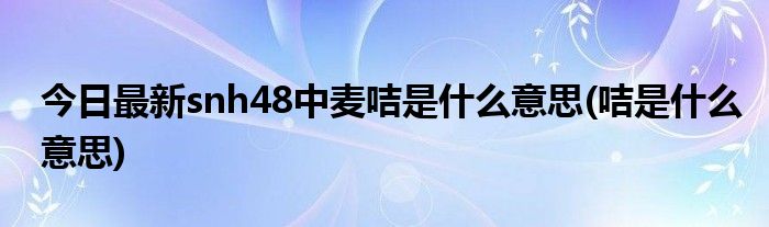 今日最新snh48中麦咭是什么意思(咭是什么意思)
