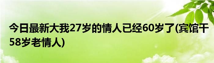今日最新大我27岁的情人已经60岁了(宾馆干58岁老情人)