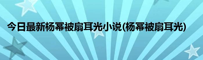 今日最新杨幂被扇耳光小说(杨幂被扇耳光)