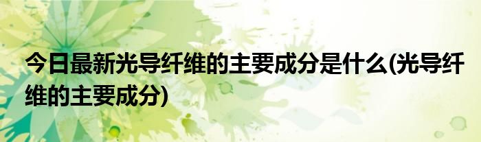 今日最新光导纤维的主要成分是什么(光导纤维的主要成分)