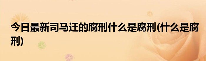 今日最新司马迁的腐刑什么是腐刑(什么是腐刑)