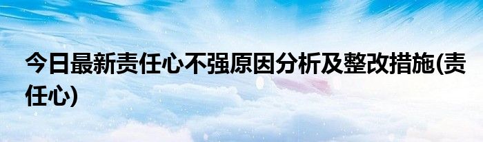 今日最新责任心不强原因分析及整改措施(责任心)