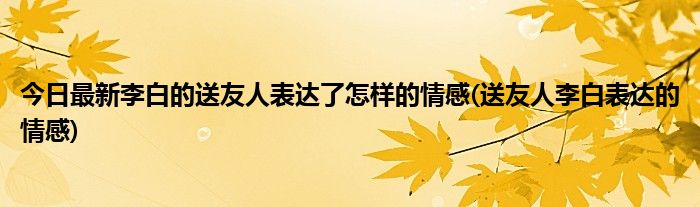 今日最新李白的送友人表达了怎样的情感(送友人李白表达的情感)