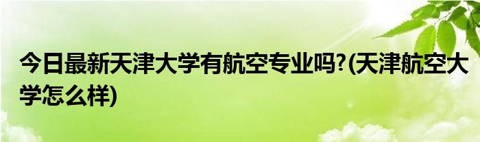 今日最新天津大学有航空专业吗?(天津航空大学怎么样)