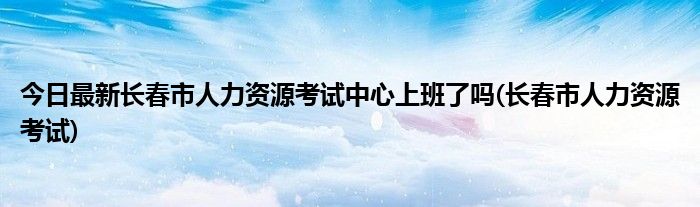 今日最新长春市人力资源考试中心上班了吗(长春市人力资源考试)