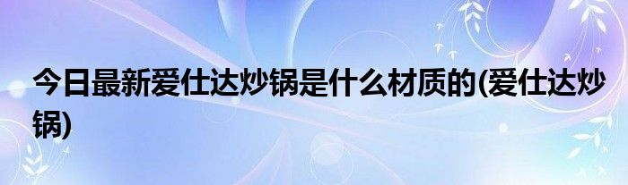 今日最新爱仕达炒锅是什么材质的(爱仕达炒锅)
