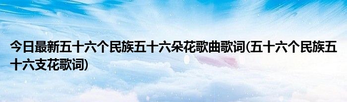 今日最新五十六个民族五十六朵花歌曲歌词(五十六个民族五十六支花歌词)