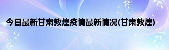 今日最新甘肃敦煌疫情最新情况(甘肃敦煌)