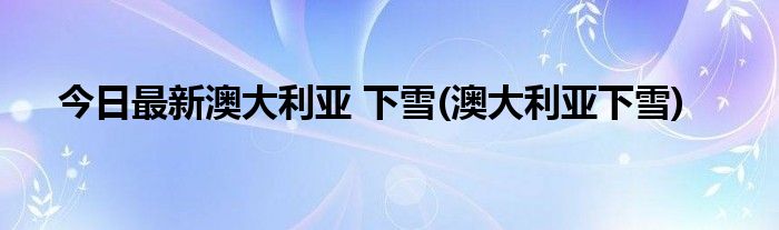 今日最新澳大利亚 下雪(澳大利亚下雪)
