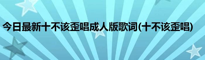 今日最新十不该歪唱成人版歌词(十不该歪唱)