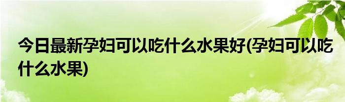 今日最新孕妇可以吃什么水果好(孕妇可以吃什么水果)