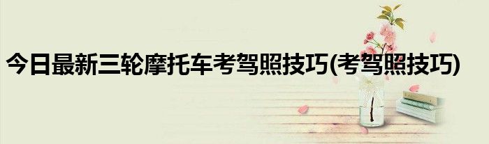 今日最新三轮摩托车考驾照技巧(考驾照技巧)