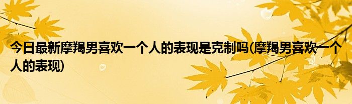 今日最新摩羯男喜欢一个人的表现是克制吗(摩羯男喜欢一个人的表现)