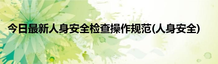 今日最新人身安全检查操作规范(人身安全)