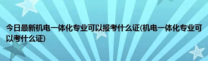 今日最新机电一体化专业可以报考什么证(机电一体化专业可以考什么证)