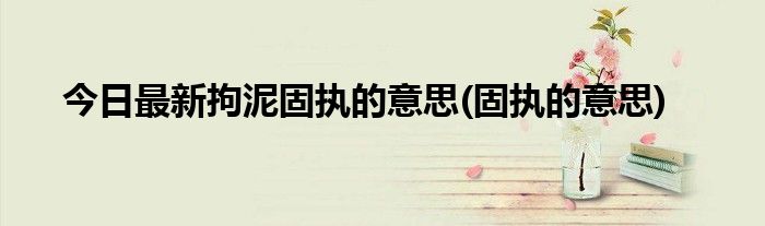 今日最新拘泥固执的意思(固执的意思)