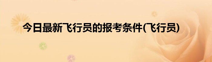 今日最新飞行员的报考条件(飞行员)