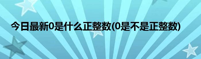 今日最新0是什么正整数(0是不是正整数)