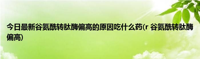 今日最新谷氨酰转肽酶偏高的原因吃什么药(r 谷氨酰转肽酶偏高)