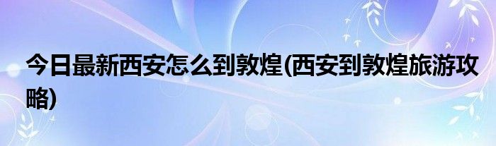 今日最新西安怎么到敦煌(西安到敦煌旅游攻略)