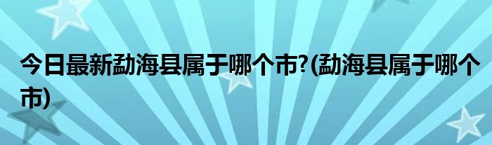 今日最新勐海县属于哪个市?(勐海县属于哪个市)