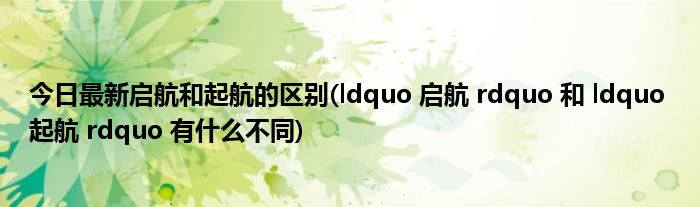 今日最新启航和起航的区别(ldquo 启航 rdquo 和 ldquo 起航 rdquo 有什么不同)