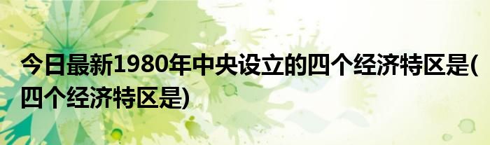 今日最新1980年中央设立的四个经济特区是(四个经济特区是)