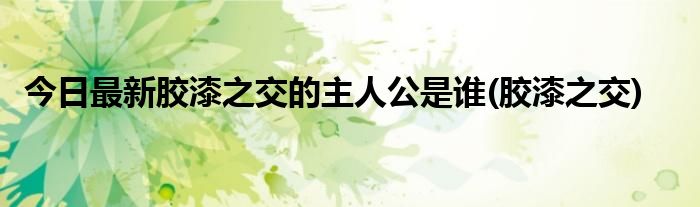 今日最新胶漆之交的主人公是谁(胶漆之交)