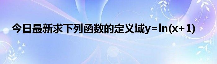 今日最新求下列函数的定义域y=ln(x+1)
