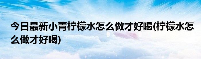 今日最新小青柠檬水怎么做才好喝(柠檬水怎么做才好喝)