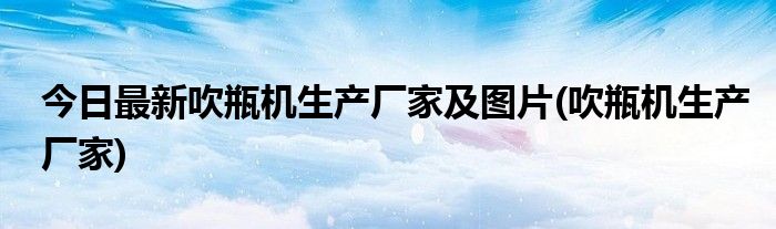 今日最新吹瓶机生产厂家及图片(吹瓶机生产厂家)
